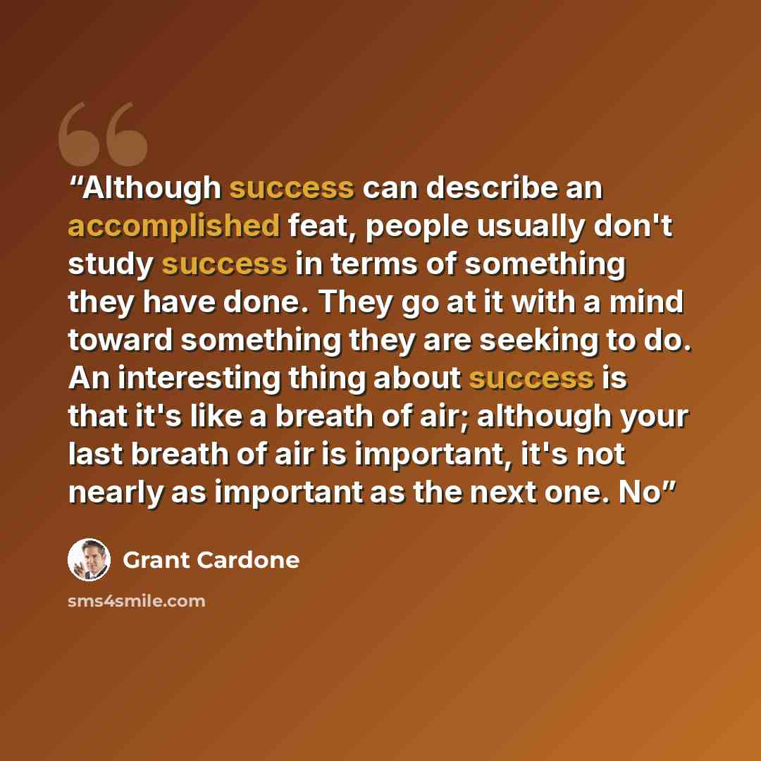 “Although success can describe an accomplished feat, people usually don't study success in terms of something they have done. They go at it with a mind toward something they are seeking to do. An interesting thing about success is that it's like a breath of air; although your last breath of air is…” quote by Grant Cardone