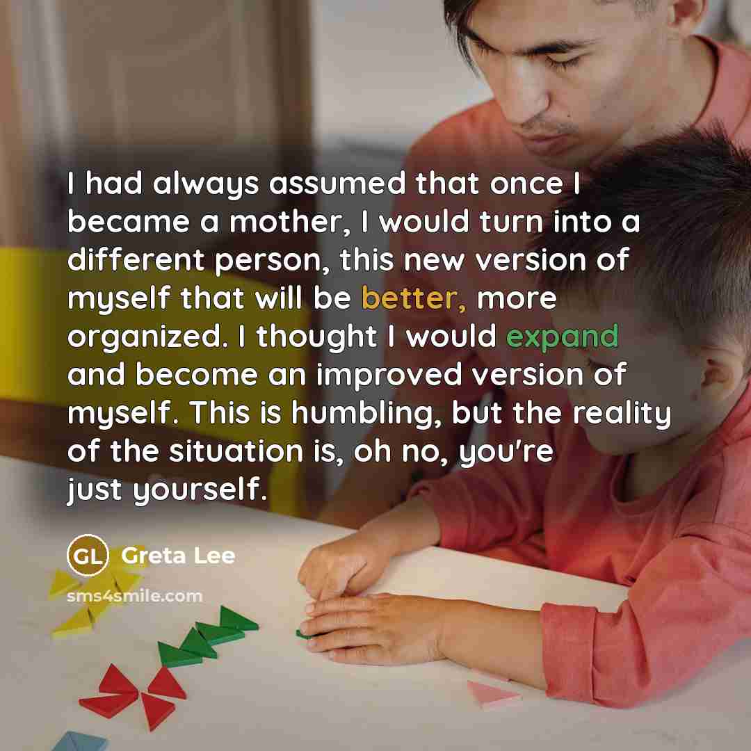 “I had always assumed that once I became a mother, I would turn into a different person, this new version of myself that will be better, more organized. I thought I would expand and become an improved version of myself. This is humbling, but the reality of the situation is, oh no, you're just…” quote by Greta Lee