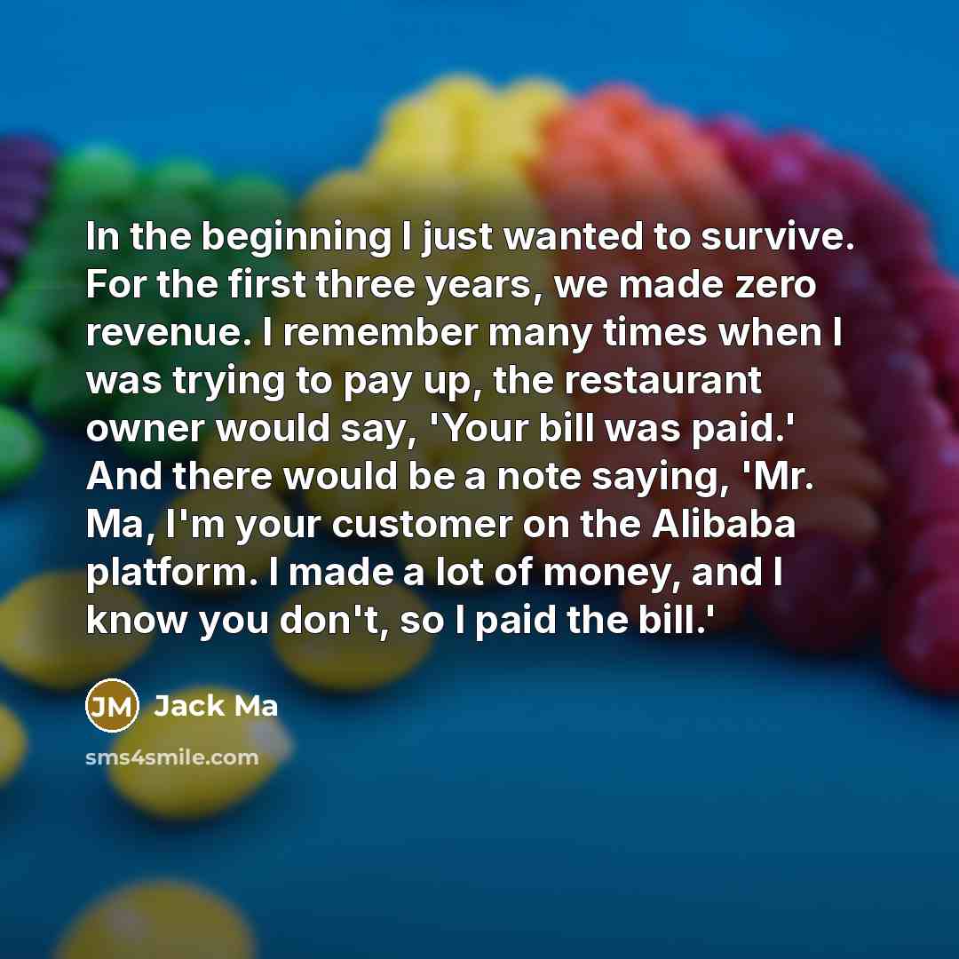 “In the beginning I just wanted to survive. For the first three years, we made zero revenue. I remember many times when I was trying to pay up, the restaurant owner would say, 'Your bill was paid.' And there would be a note saying, 'Mr. Ma, I'm your customer on the Alibaba platform. I made a lot of…” quote by Jack Ma