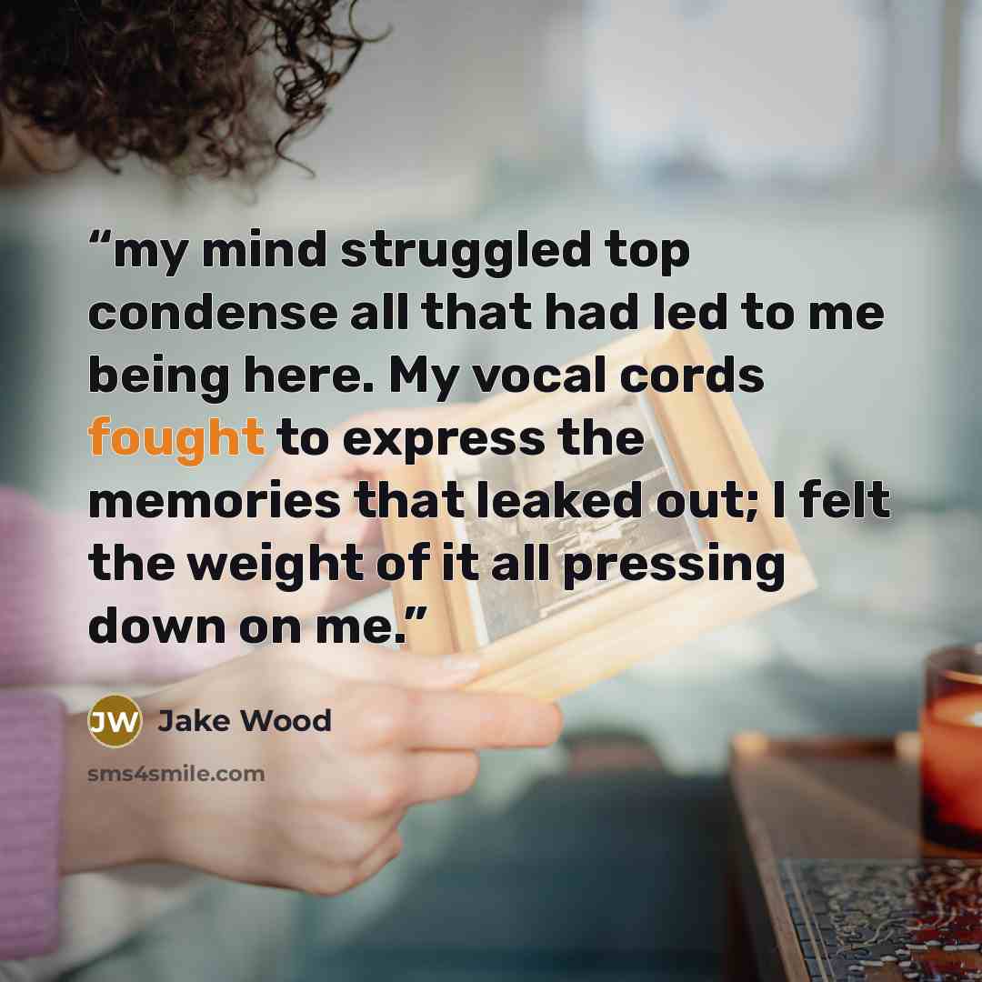 “my mind struggled top condense all that had led to me being here. My vocal cords fought to express the memories that leaked out; I felt the weight of it all pressing down on me.” quote by Jake Wood