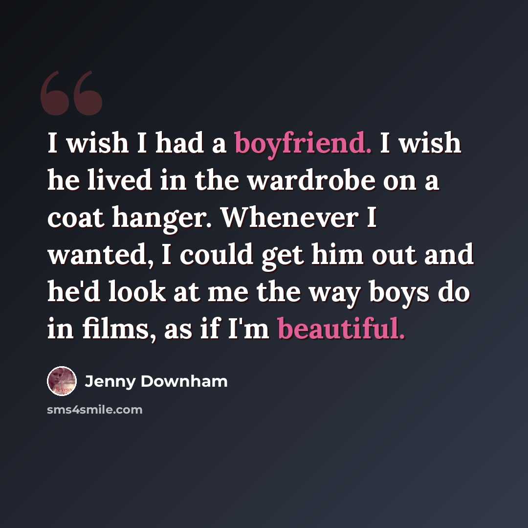“I wish I had a boyfriend. I wish he lived in the wardrobe on a coat hanger. Whenever I wanted, I could get him out and he'd look at me the way boys do in films, as if I'm beautiful.” quote by Jenny Downham