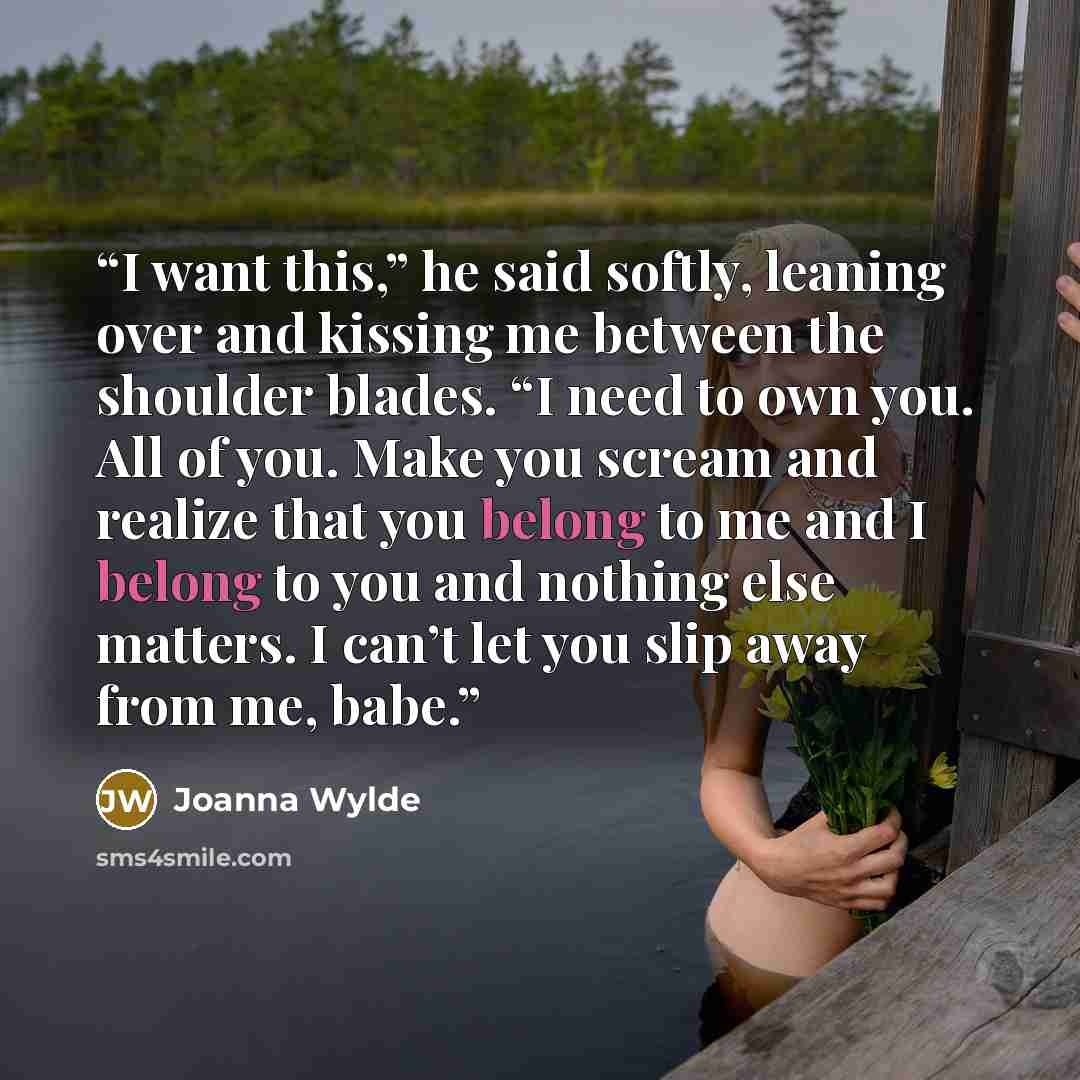 “I want this,” he said softly, leaning over and kissing me between the shoulder blades. “I need to own you. All of you. Make you scream and realize that you belong to me and I belong to you and nothing else matters. I can’t let you slip away from me, babe.” quote by Joanna Wylde