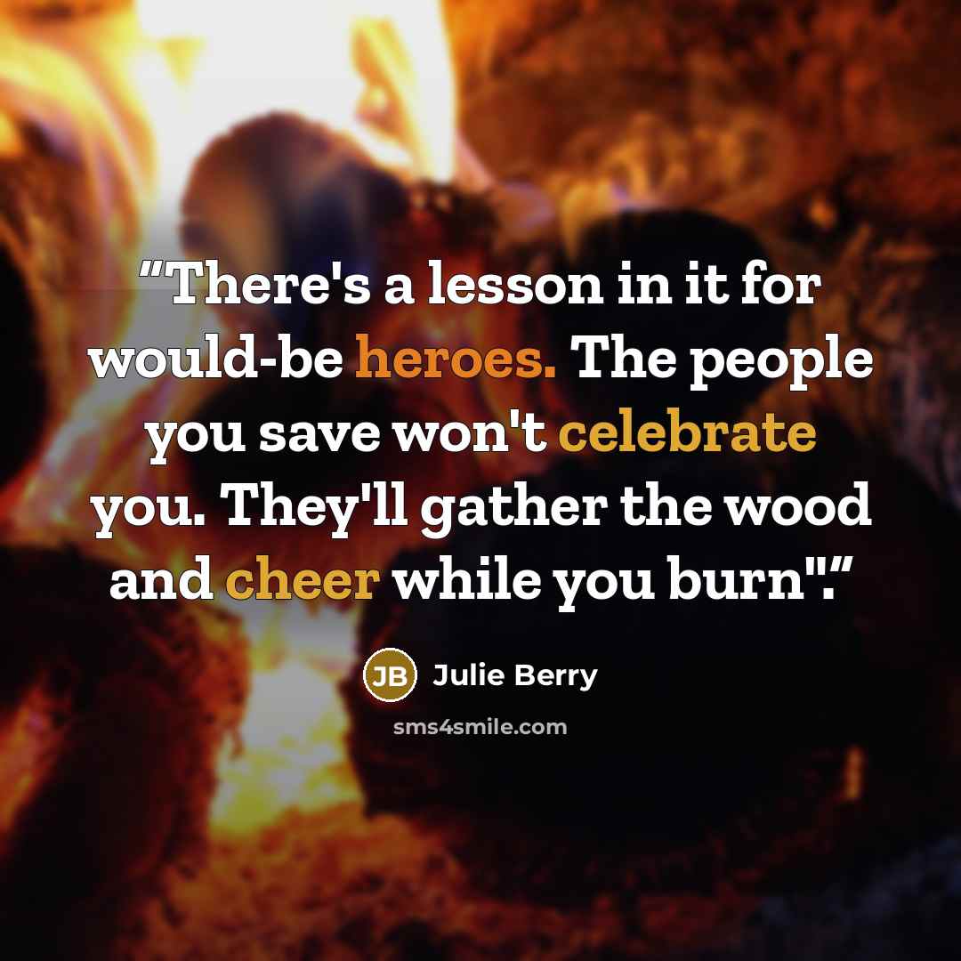 “There's a lesson in it for would-be heroes. The people you save won't celebrate you. They'll gather the wood and cheer while you burn".” quote by Julie Berry