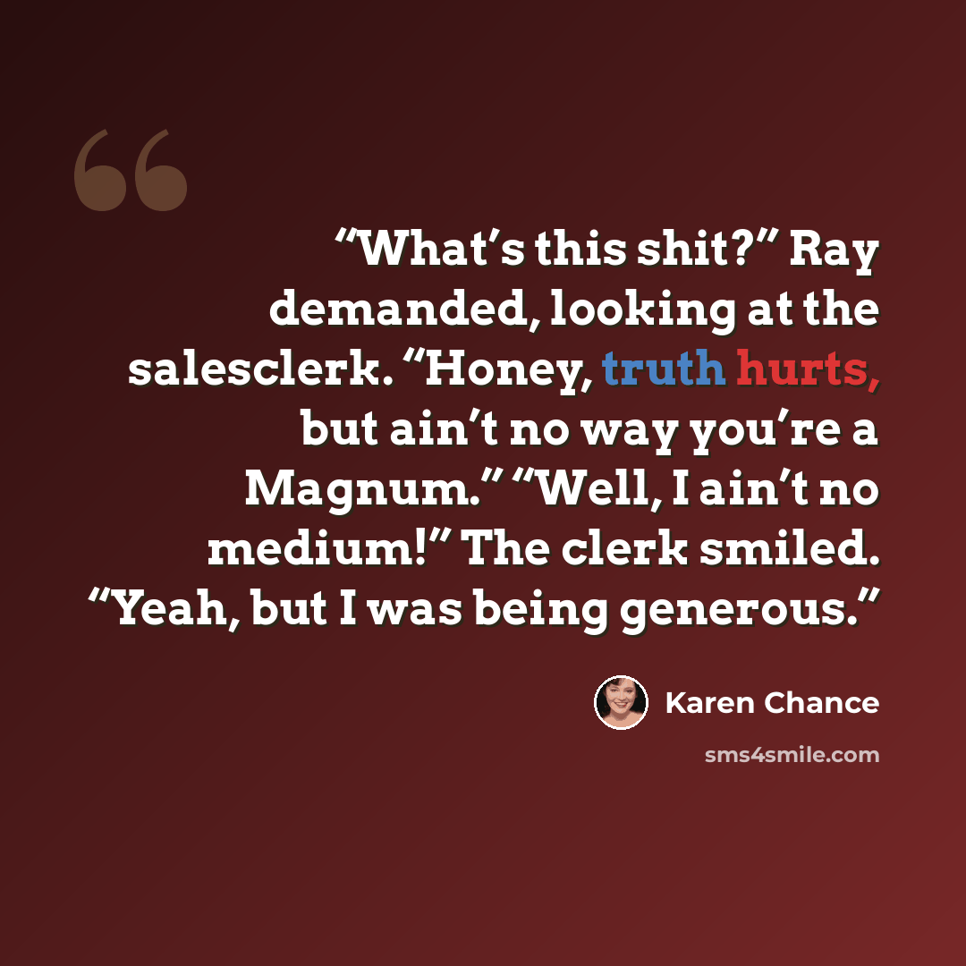 “What’s this shit?” Ray demanded, looking at the salesclerk. “Honey, truth hurts, but ain’t no way you’re a Magnum.” “Well, I ain’t no medium!” The clerk smiled. “Yeah, but I was being generous.” quote by Karen Chance