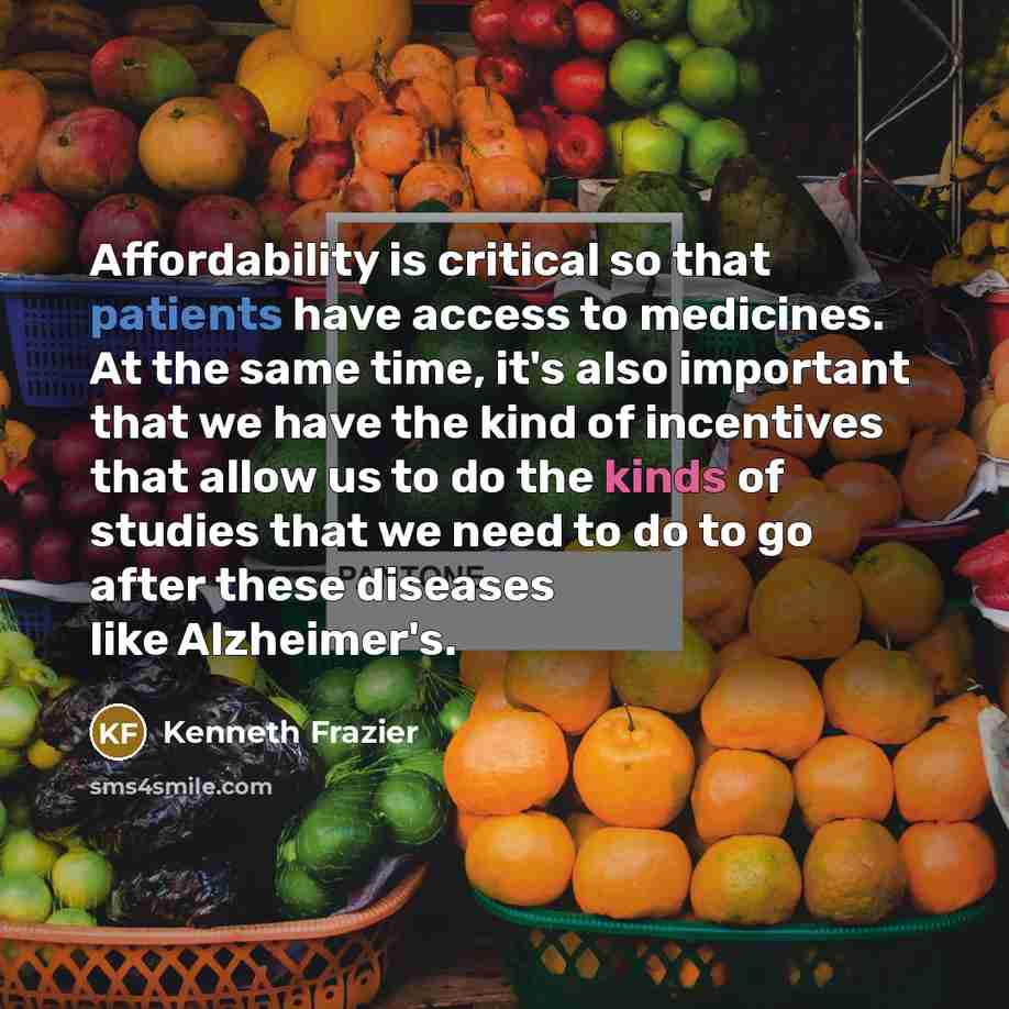 “Affordability is critical so that patients have access to medicines. At the same time, it's also important that we have the kind of incentives that allow us to do the kinds of studies that we need to do to go after these diseases like Alzheimer's.” quote by Kenneth Frazier