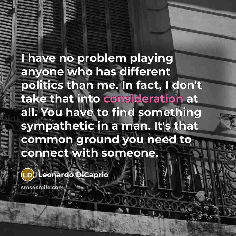 “I have no problem playing anyone who has different politics than me. In fact, I don't take that into consideration at all. You have to find something sympathetic in a man. It's that common ground you need to connect with someone.” quote by Leonardo DiCaprio