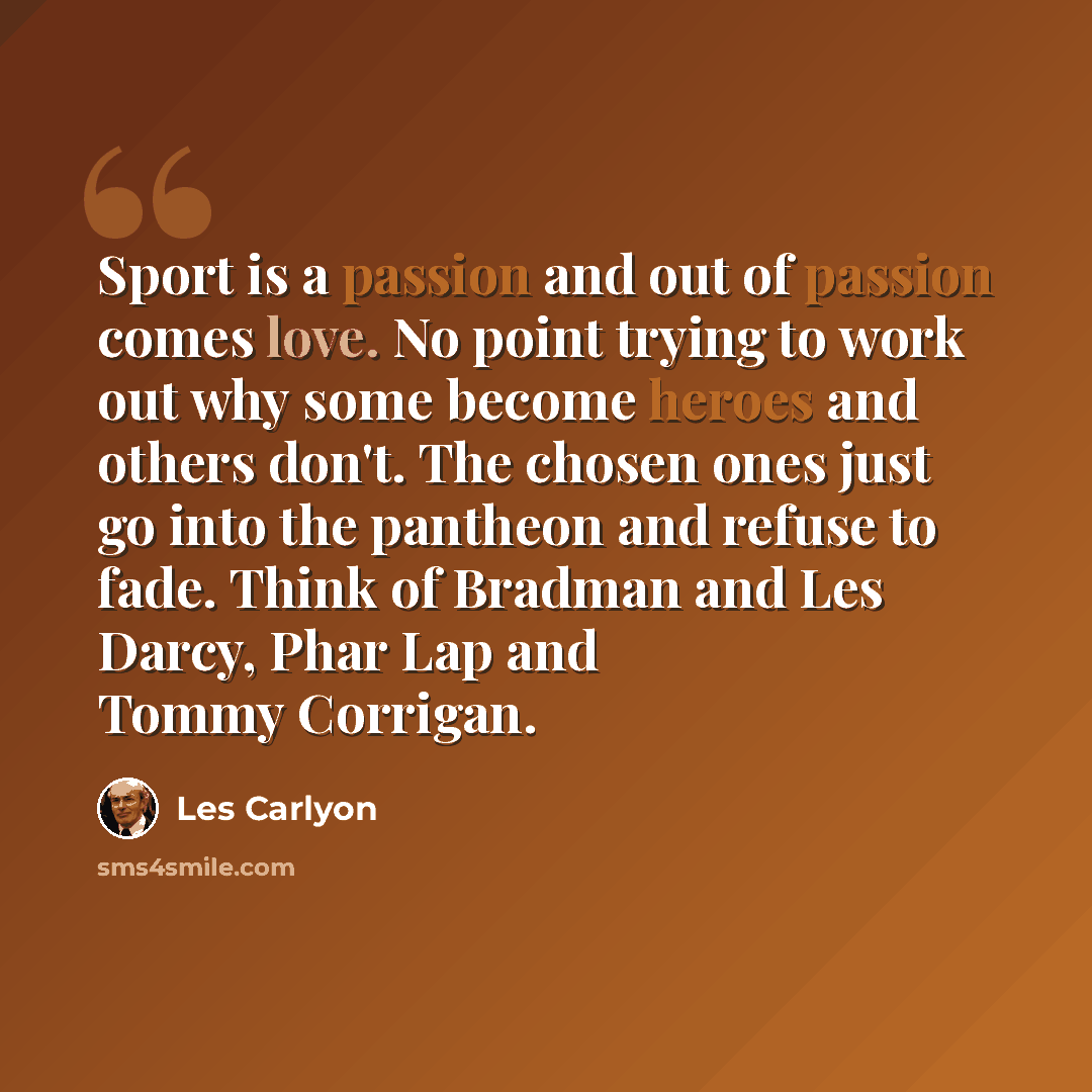 “Sport is a passion and out of passion comes love. No point trying to work out why some become heroes and others don't. The chosen ones just go into the pantheon and refuse to fade. Think of Bradman and Les Darcy, Phar Lap and Tommy Corrigan.” quote by Les Carlyon