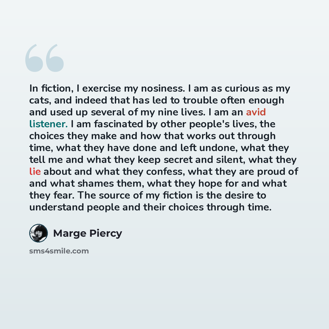 “In fiction, I exercise my nosiness. I am as curious as my cats, and indeed that has led to trouble often enough and used up several of my nine lives. I am an avid listener. I am fascinated by other people's lives, the choices they make and how that works out through time, what they have done and…” quote by Marge Piercy