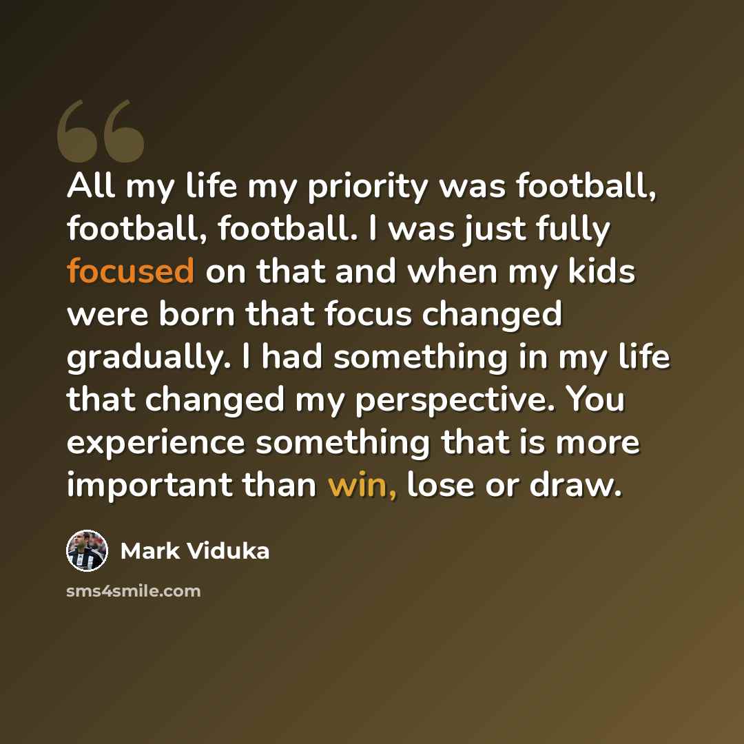 “All my life my priority was football, football, football. I was just fully focused on that and when my kids were born that focus changed gradually. I had something in my life that changed my perspective. You experience something that is more important than win, lose or draw.” quote by Mark Viduka