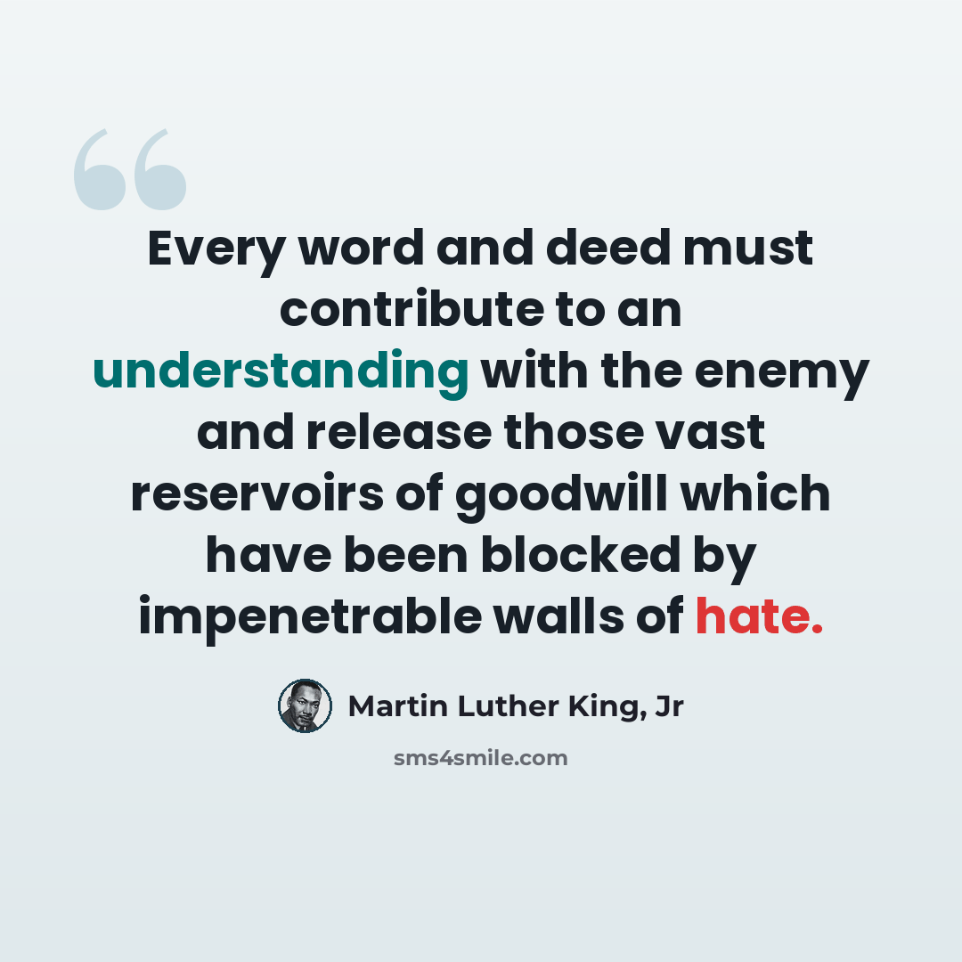 “Every word and deed must contribute to an understanding with the enemy and release those vast reservoirs of goodwill which have been blocked by impenetrable walls of hate.” quote by Martin Luther King, Jr
