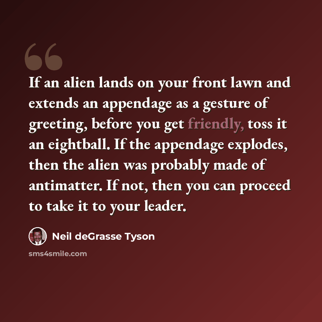 “If an alien lands on your front lawn and extends an appendage as a gesture of greeting, before you get friendly, toss it an eightball. If the appendage explodes, then the alien was probably made of antimatter. If not, then you can proceed to take it to your leader.” quote by Neil deGrasse Tyson
