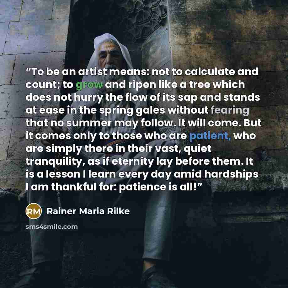 “To be an artist means: not to calculate and count; to grow and ripen like a tree which does not hurry the flow of its sap and stands at ease in the spring gales without fearing that no summer may follow. It will come. But it comes only to those who are patient, who are simply there in their vast…” quote by Rainer Maria Rilke