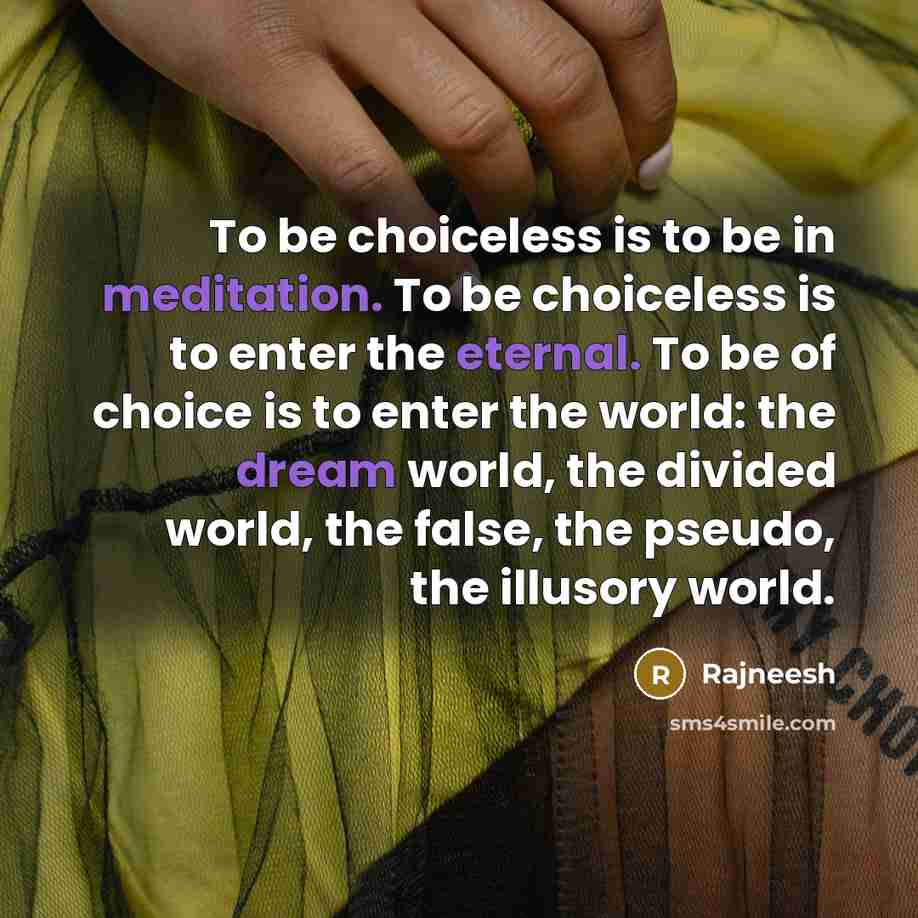 “To be choiceless is to be in meditation. To be choiceless is to enter the eternal. To be of choice is to enter the world: the dream world, the divided world, the false, the pseudo, the illusory world.” quote by Rajneesh