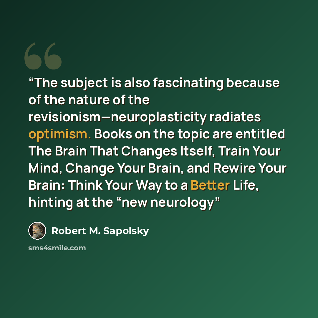 “The subject is also fascinating because of the nature of the revisionism—neuroplasticity radiates optimism. Books on the topic are entitled The Brain That Changes Itself, Train Your Mind, Change Your Brain, and Rewire Your Brain: Think Your Way to a Better Life, hinting at the “new neurology” quote by Robert M. Sapolsky