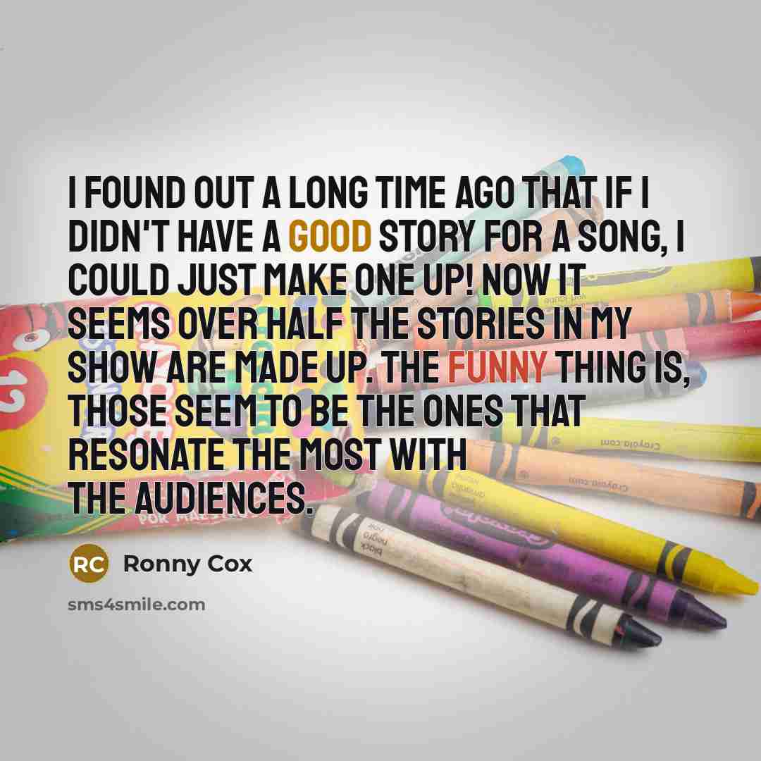 “I found out a long time ago that if I didn't have a good story for a song, I could just make one up! Now it seems over half the stories in my show are made up. The funny thing is, those seem to be the ones that resonate the most with the audiences.” quote by Ronny Cox