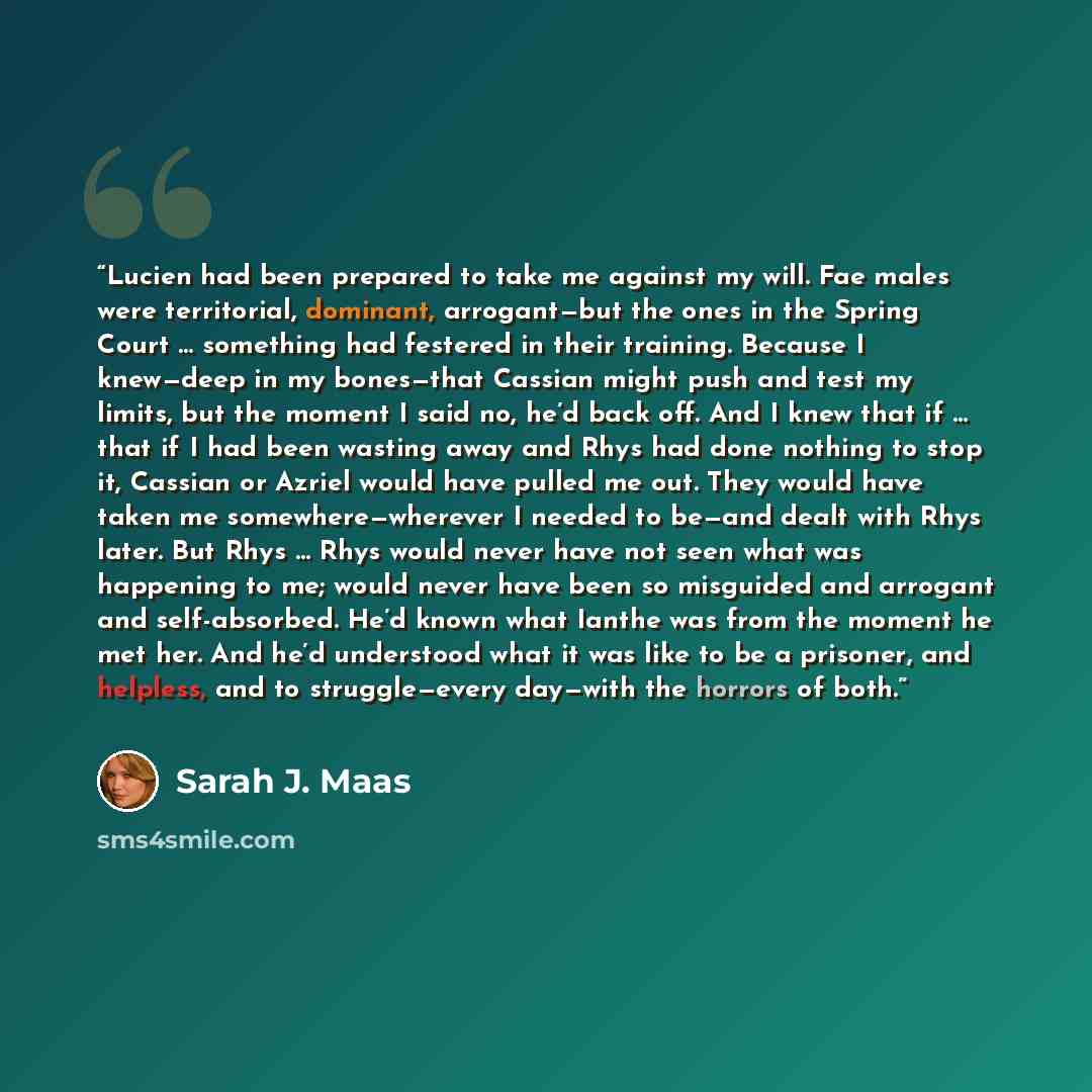 “Lucien had been prepared to take me against my will. Fae males were territorial, dominant, arrogant—but the ones in the Spring Court … something had festered in their training. Because I knew—deep in my bones—that Cassian might push and test my limits, but the moment I said no, he’d back off. And…” quote by Sarah J. Maas