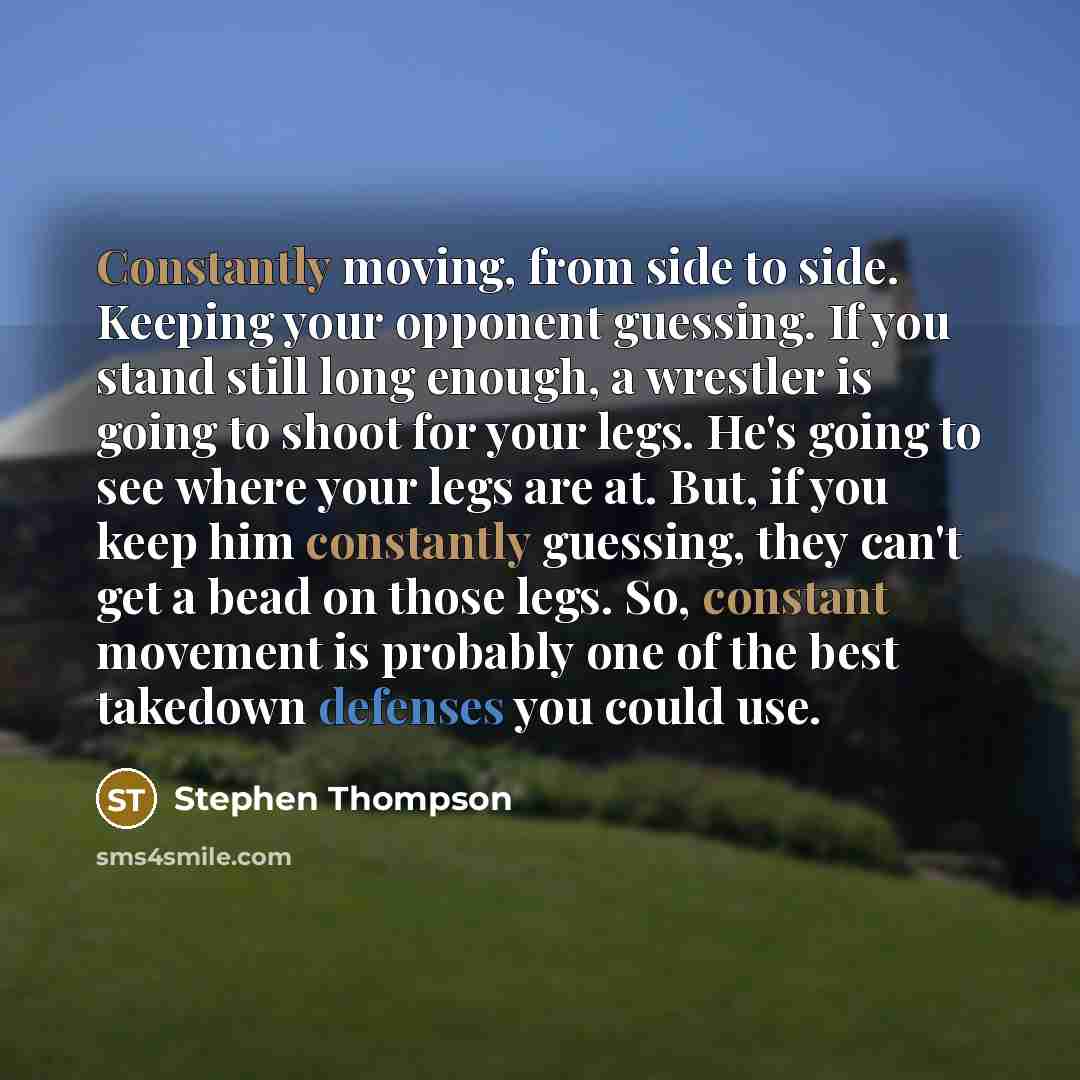 “Constantly moving, from side to side. Keeping your opponent guessing. If you stand still long enough, a wrestler is going to shoot for your legs. He's going to see where your legs are at. But, if you keep him constantly guessing, they can't get a bead on those legs. So, constant movement is…” quote by Stephen Thompson