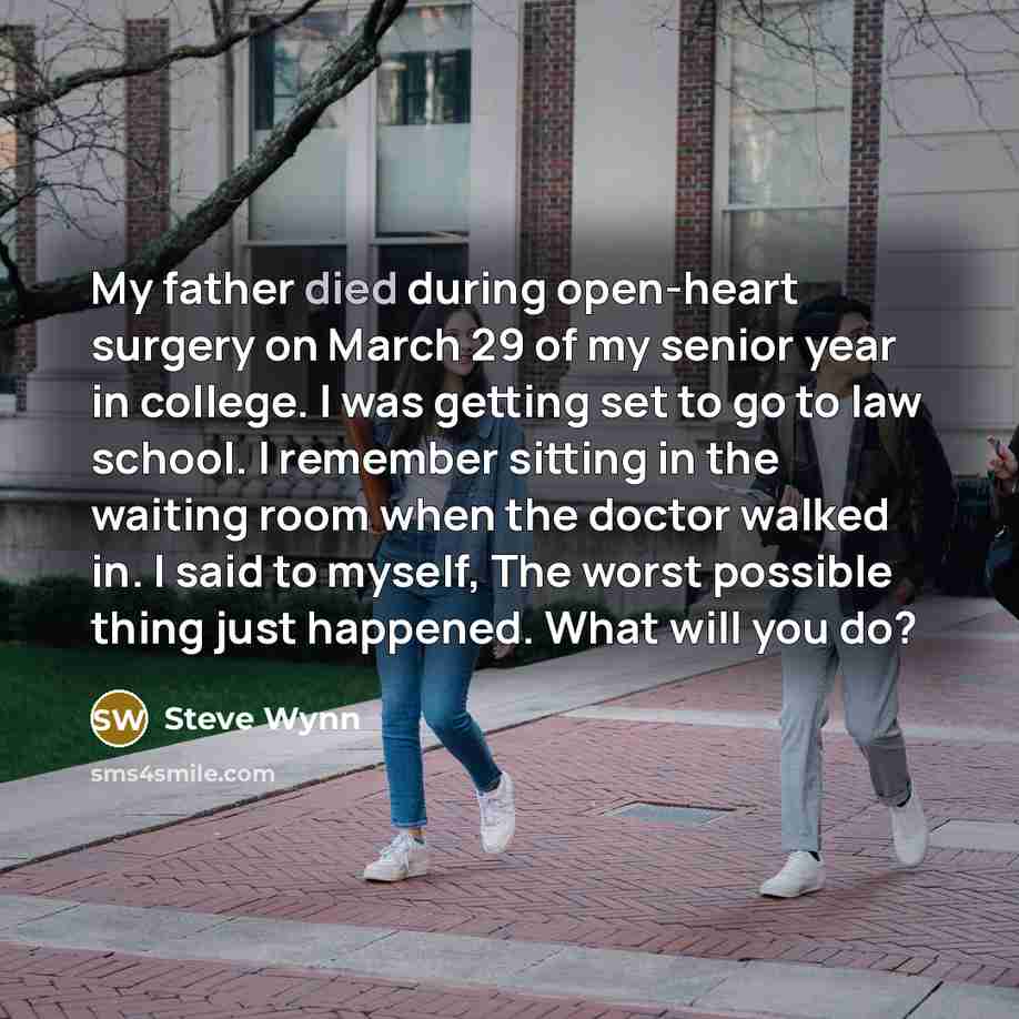 “My father died during open-heart surgery on March 29 of my senior year in college. I was getting set to go to law school. I remember sitting in the waiting room when the doctor walked in. I said to myself, The worst possible thing just happened. What will you do?” quote by Steve Wynn