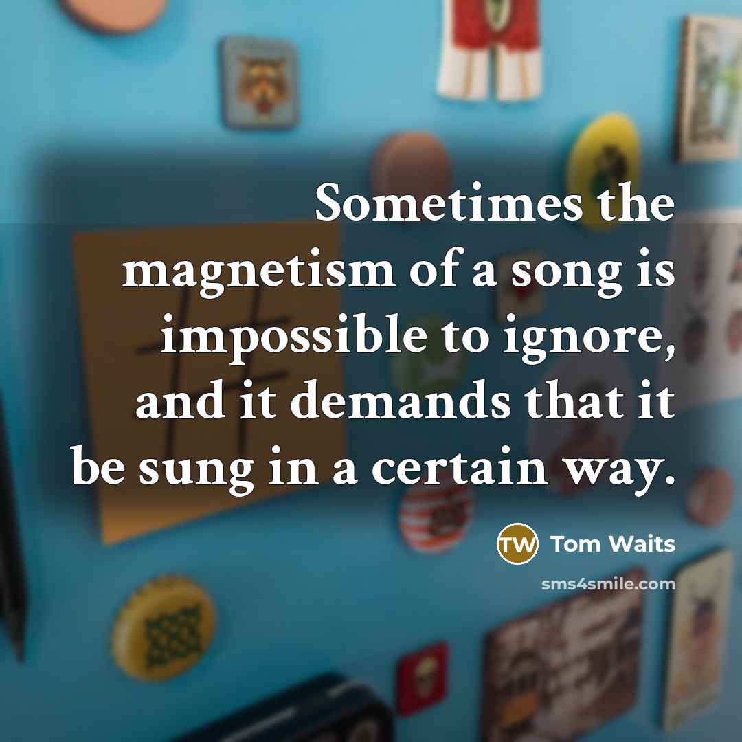 “Sometimes the magnetism of a song is impossible to ignore, and it demands that it be sung in a certain way.” quote by Tom Waits