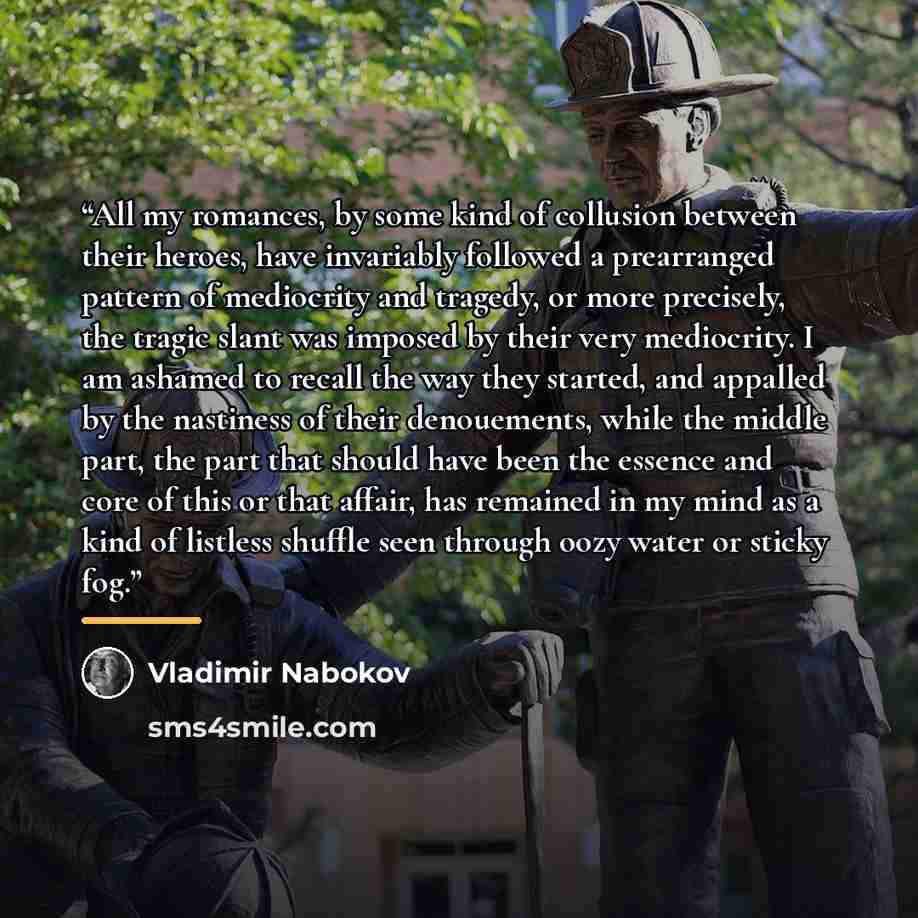 “All my romances, by some kind of collusion between their heroes, have invariably followed a prearranged pattern of mediocrity and tragedy, or more precisely, the tragic slant was imposed by their very mediocrity. I am ashamed to recall the way they started, and appalled by the nastiness of their…” quote by Vladimir Nabokov