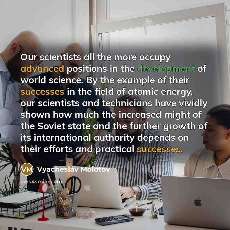 “Our scientists all the more occupy advanced positions in the development of world science. By the example of their successes in the field of atomic energy, our scientists and technicians have vividly shown how much the increased might of the Soviet state and the further growth of its international…” quote by Vyacheslav Molotov