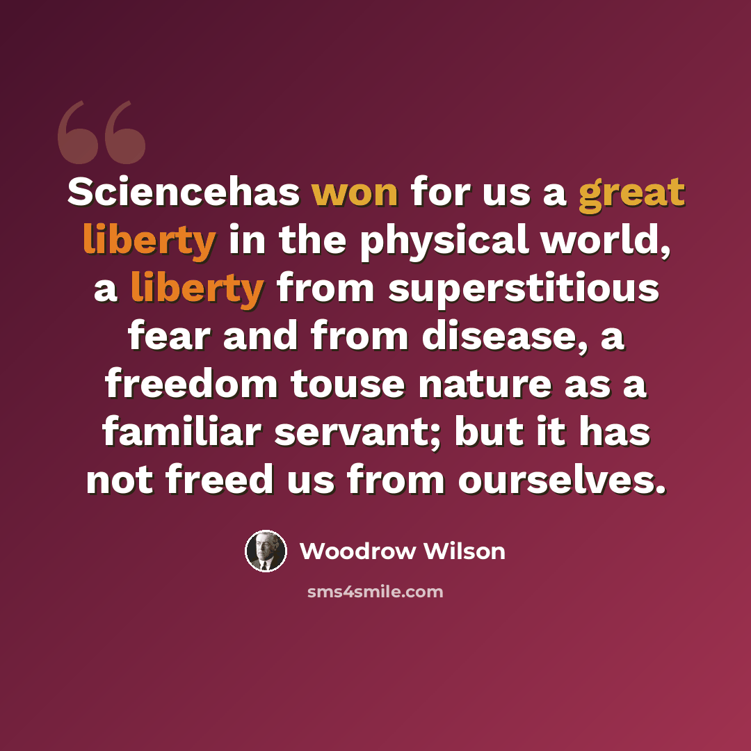 “Sciencehas won for us a great liberty in the physical world, a liberty from superstitious fear and from disease, a freedom touse nature as a familiar servant; but it has not freed us from ourselves.” quote by Woodrow Wilson