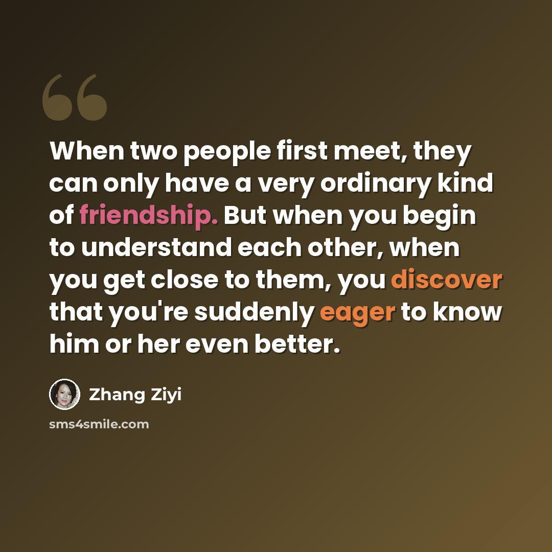 “When two people first meet, they can only have a very ordinary kind of friendship. But when you begin to understand each other, when you get close to them, you discover that you're suddenly eager to know him or her even better.” quote by Zhang Ziyi