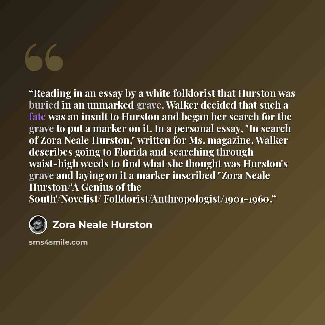 “Reading in an essay by a white folklorist that Hurston was buried in an unmarked grave, Walker decided that such a fate was an insult to Hurston and began her search for the grave to put a marker on it. In a personal essay, "In search of Zora Neale Hurston," written for Ms. magazine, Walker…” quote by Zora Neale Hurston