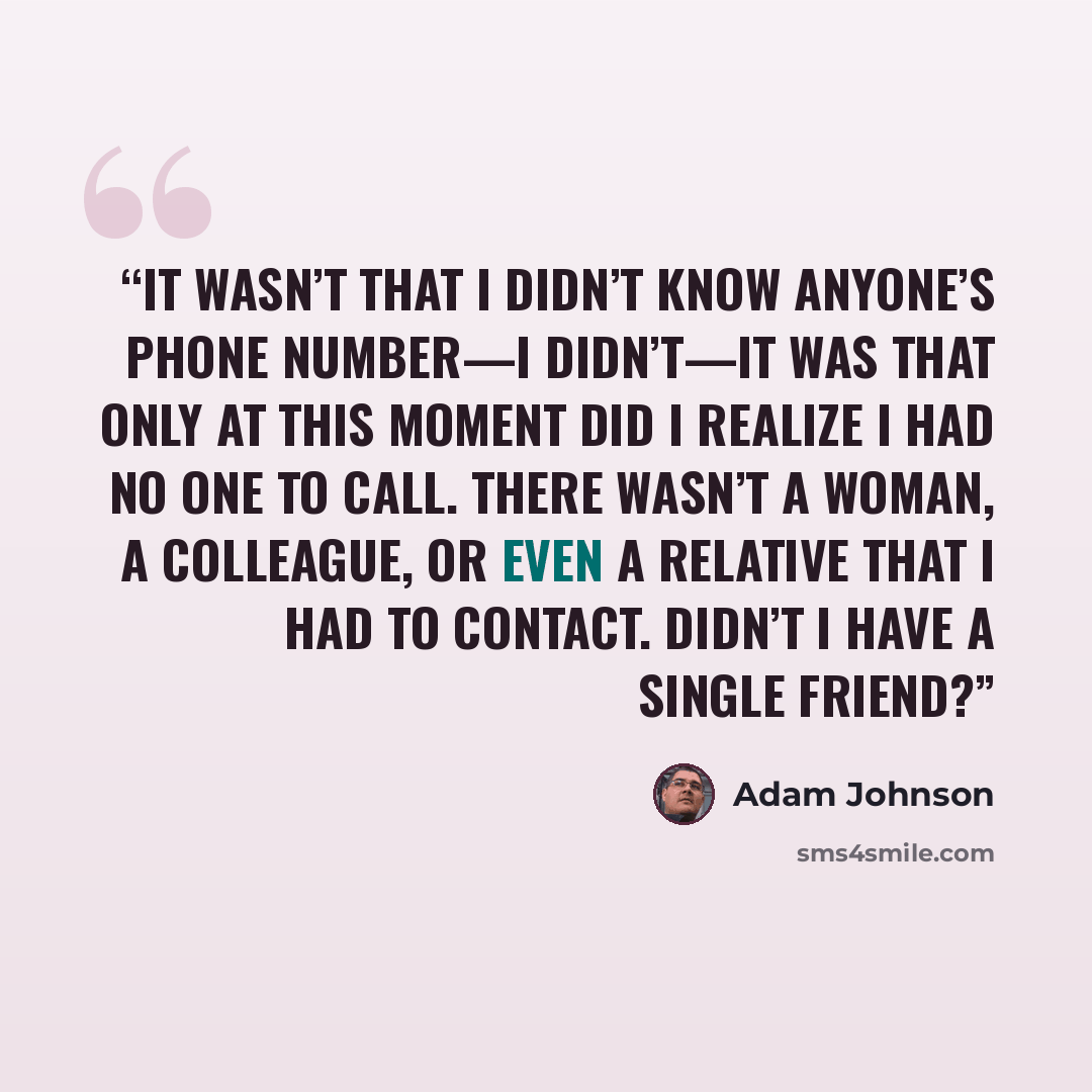 “It wasn’t that I didn’t know anyone’s phone number—I didn’t—it was that only at this moment did I realize I had no one to call. There wasn’t a woman, a colleague, or even a relative that I had to contact. Didn’t I have a single friend?” quote by Adam Johnson