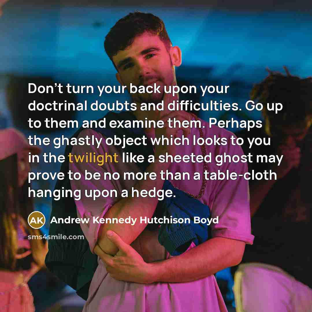 “Don't turn your back upon your doctrinal doubts and difficulties. Go up to them and examine them. Perhaps the ghastly object which looks to you in the twilight like a sheeted ghost may prove to be no more than a table-cloth hanging upon a hedge.” quote by Andrew Kennedy Hutchison Boyd