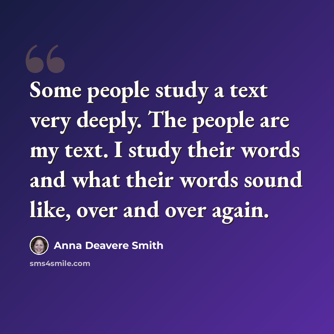 “Some people study a text very deeply. The people are my text. I study their words and what their words sound like, over and over again.” quote by Anna Deavere Smith