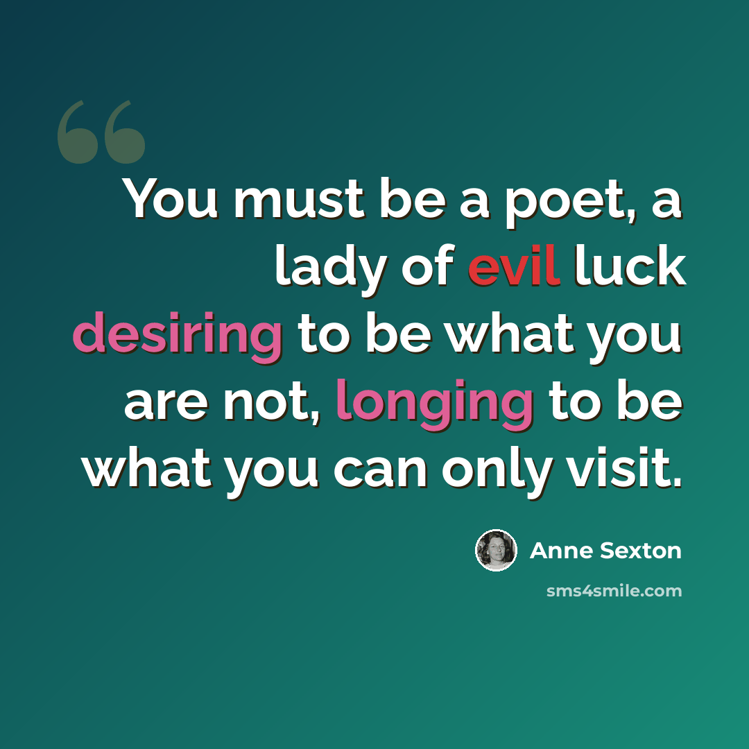 “You must be a poet, a lady of evil luck desiring to be what you are not, longing to be what you can only visit.” quote by Anne Sexton