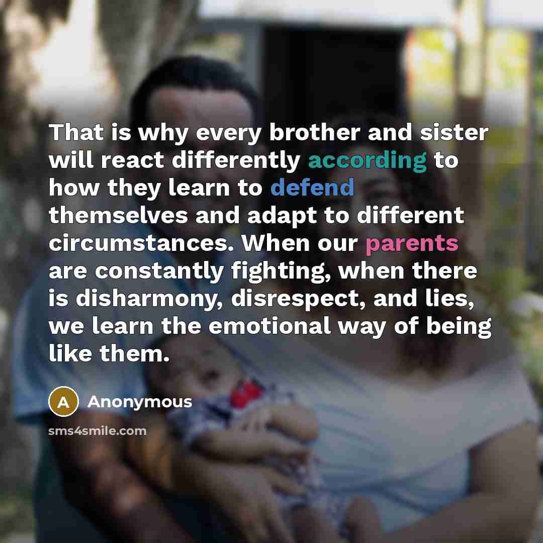 “That is why every brother and sister will react differently according to how they learn to defend themselves and adapt to different circumstances. When our parents are constantly fighting, when there is disharmony, disrespect, and lies, we learn the emotional way of being like them.” quote by Anonymous