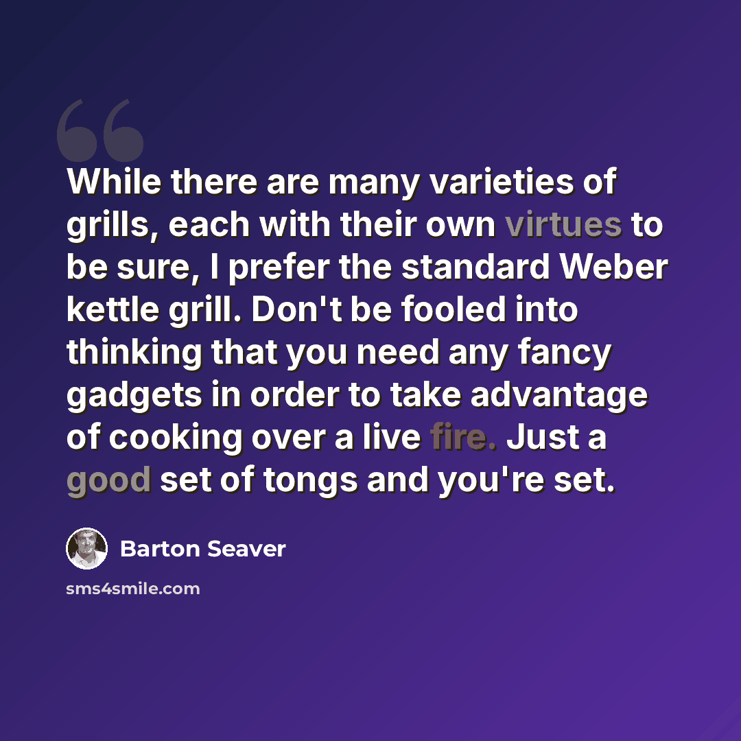 “While there are many varieties of grills, each with their own virtues to be sure, I prefer the standard Weber kettle grill. Don't be fooled into thinking that you need any fancy gadgets in order to take advantage of cooking over a live fire. Just a good set of tongs and you're set.” quote by Barton Seaver