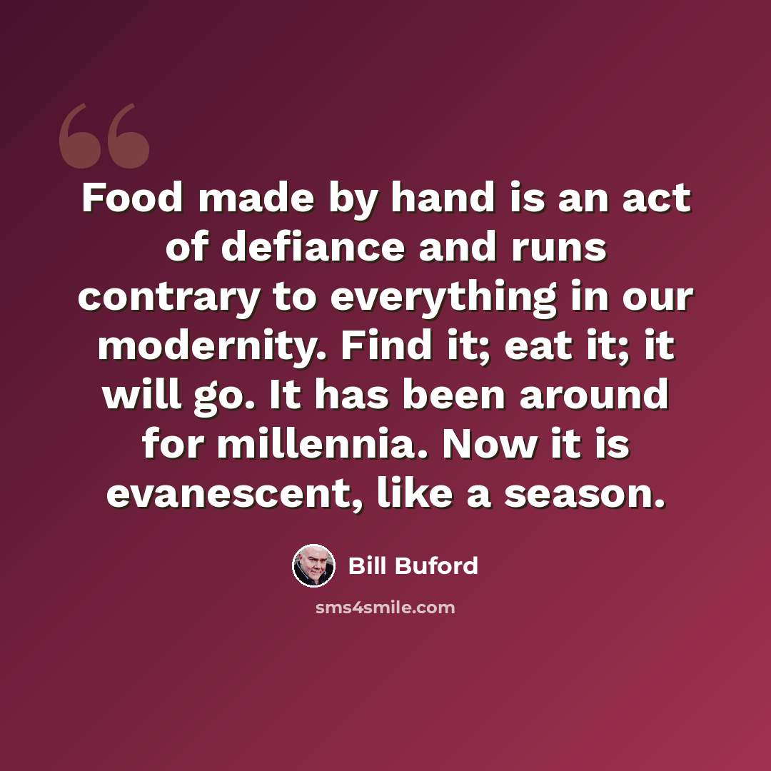 “Food made by hand is an act of defiance and runs contrary to everything in our modernity. Find it; eat it; it will go. It has been around for millennia. Now it is evanescent, like a season.” quote by Bill Buford