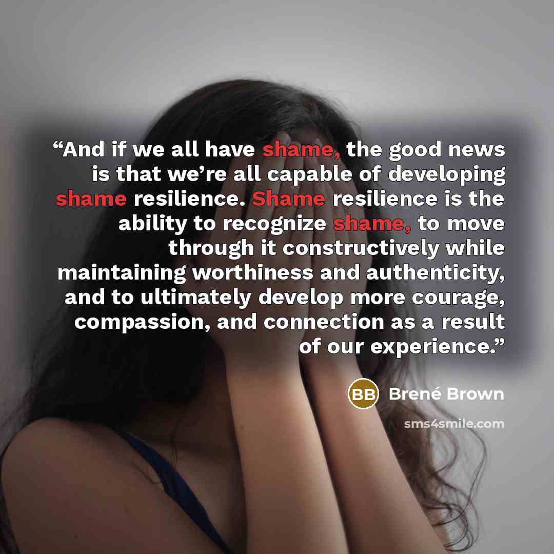 “And if we all have shame, the good news is that we’re all capable of developing shame resilience. Shame resilience is the ability to recognize shame, to move through it constructively while maintaining worthiness and authenticity, and to ultimately develop more courage, compassion, and connection…” quote by Brené Brown