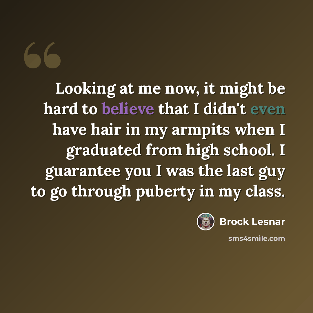 “Looking at me now, it might be hard to believe that I didn't even have hair in my armpits when I graduated from high school. I guarantee you I was the last guy to go through puberty in my class.” quote by Brock Lesnar