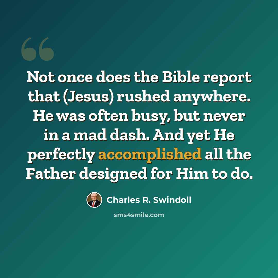 “Not once does the Bible report that (Jesus) rushed anywhere. He was often busy, but never in a mad dash. And yet He perfectly accomplished all the Father designed for Him to do.” quote by Charles R. Swindoll