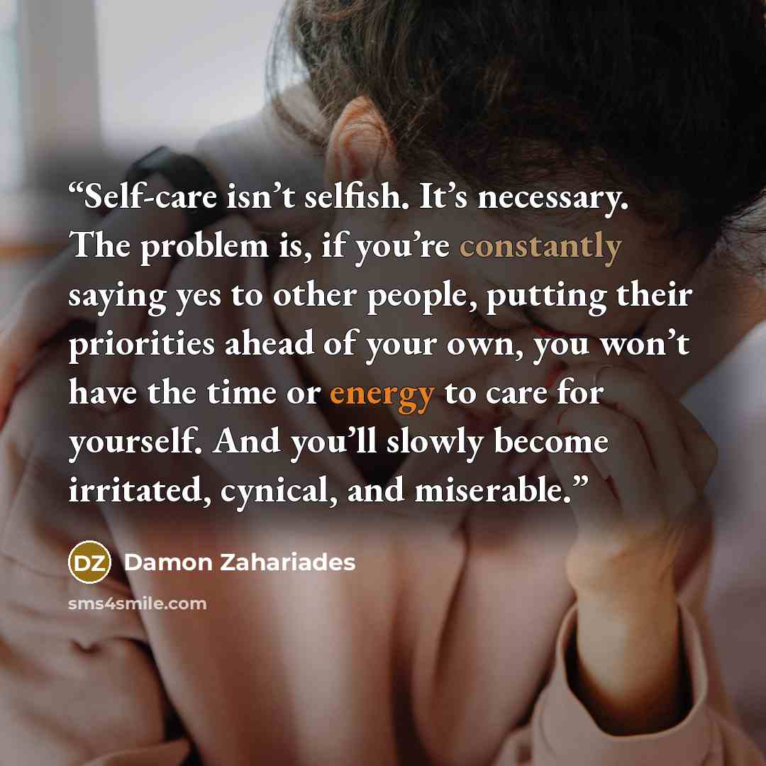 “Self-care isn’t selfish. It’s necessary. The problem is, if you’re constantly saying yes to other people, putting their priorities ahead of your own, you won’t have the time or energy to care for yourself. And you’ll slowly become irritated, cynical, and miserable.” quote by Damon Zahariades