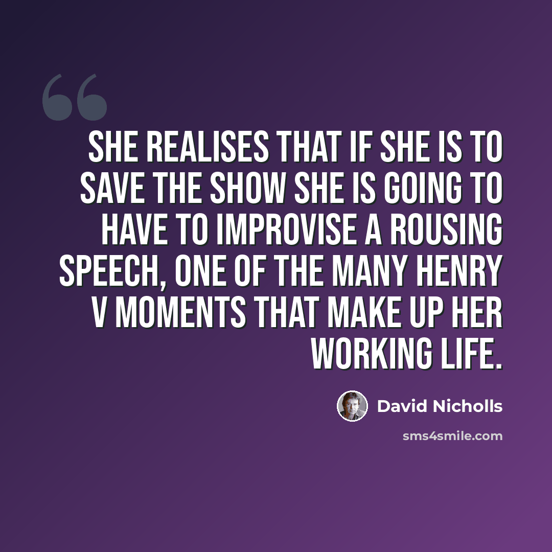 “She realises that if she is to save the show she is going to have to improvise a rousing speech, one of the many Henry V moments that make up her working life.” quote by David Nicholls