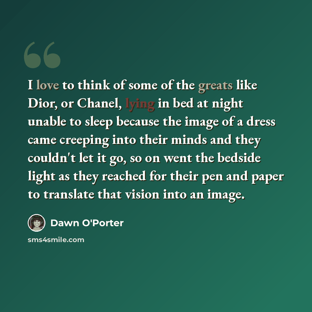 “I love to think of some of the greats like Dior, or Chanel, lying in bed at night unable to sleep because the image of a dress came creeping into their minds and they couldn't let it go, so on went the bedside light as they reached for their pen and paper to translate that vision into an image.” quote by Dawn O'Porter
