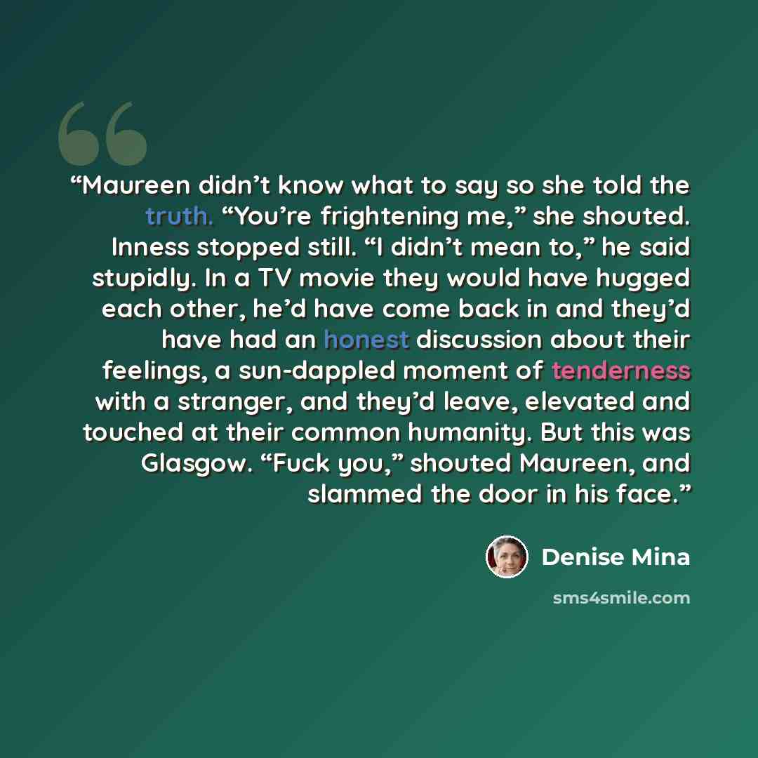 “Maureen didn’t know what to say so she told the truth. “You’re frightening me,” she shouted. Inness stopped still. “I didn’t mean to,” he said stupidly. In a TV movie they would have hugged each other, he’d have come back in and they’d have had an honest discussion about their feelings, a…” quote by Denise Mina