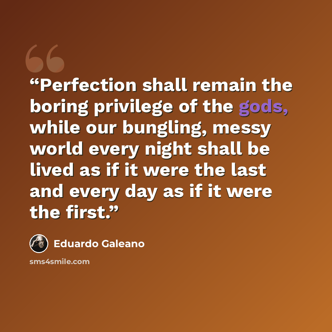 “Perfection shall remain the boring privilege of the gods, while our bungling, messy world every night shall be lived as if it were the last and every day as if it were the first.” quote by Eduardo Galeano