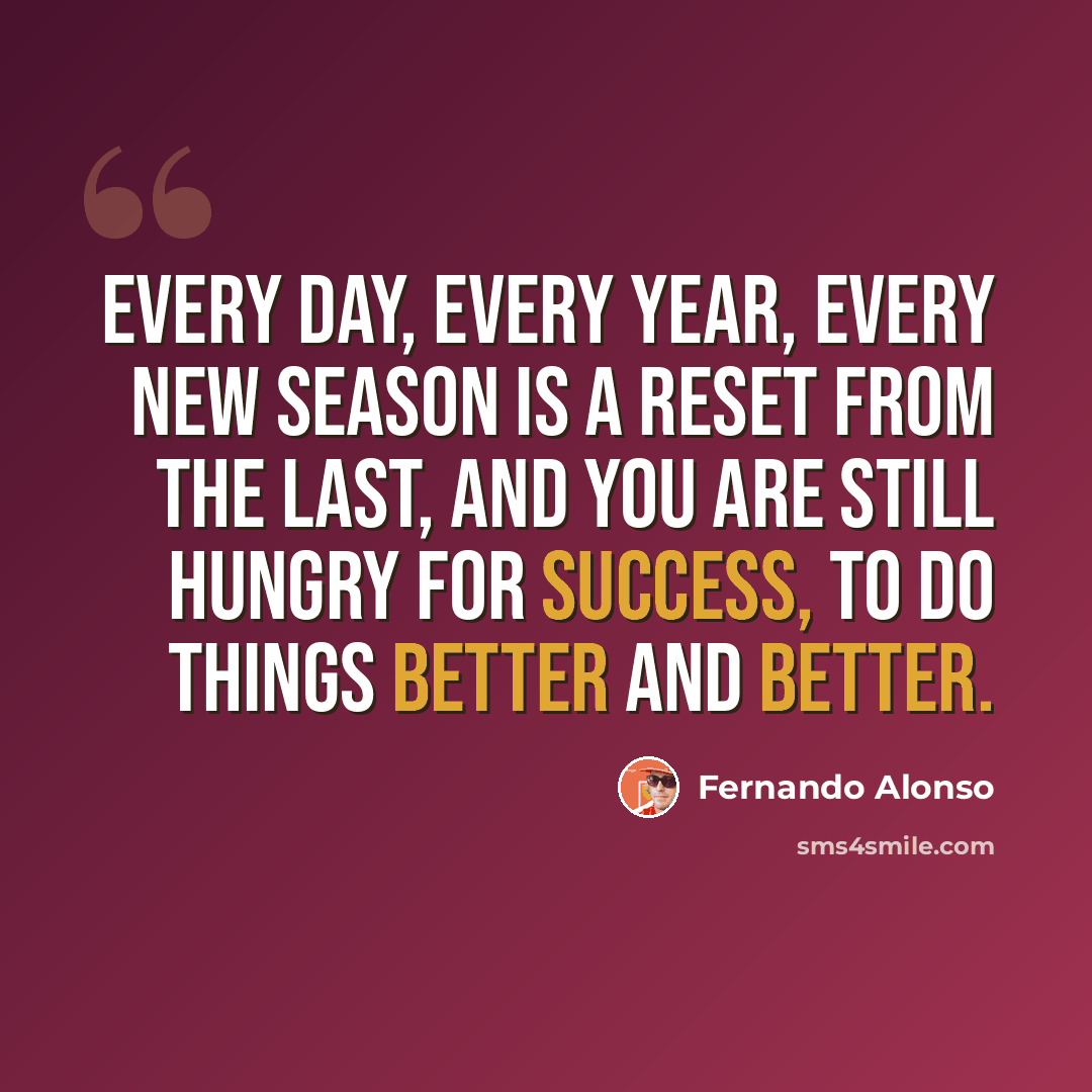 “Every day, every year, every new season is a reset from the last, and you are still hungry for success, to do things better and better.” quote by Fernando Alonso