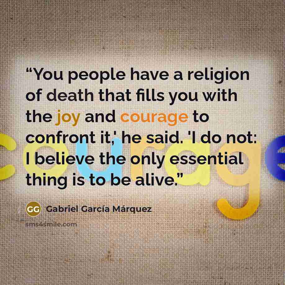 “You people have a religion of death that fills you with the joy and courage to confront it,' he said. 'I do not: I believe the only essential thing is to be alive.” quote by Gabriel García Márquez