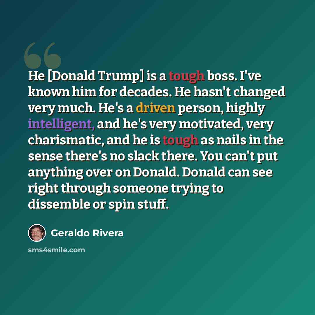“He [Donald Trump] is a tough boss. I've known him for decades. He hasn't changed very much. He's a driven person, highly intelligent, and he's very motivated, very charismatic, and he is tough as nails in the sense there's no slack there. You can't put anything over on Donald. Donald can see right…” quote by Geraldo Rivera