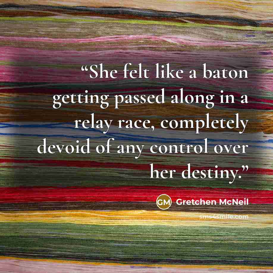 “She felt like a baton getting passed along in a relay race, completely devoid of any control over her destiny.” quote by Gretchen McNeil