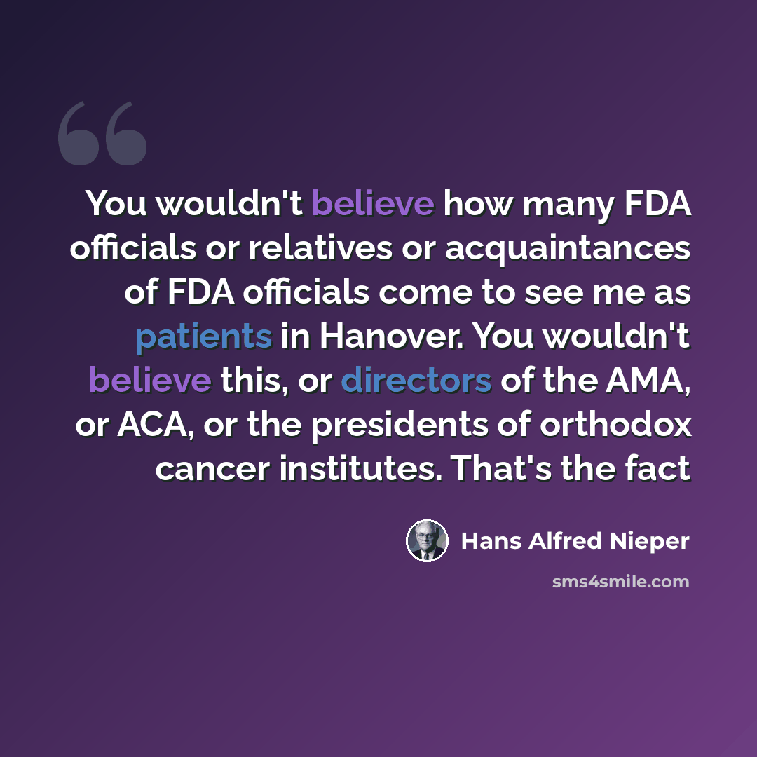 “You wouldn't believe how many FDA officials or relatives or acquaintances of FDA officials come to see me as patients in Hanover. You wouldn't believe this, or directors of the AMA, or ACA, or the presidents of orthodox cancer institutes. That's the fact” quote by Hans Alfred Nieper