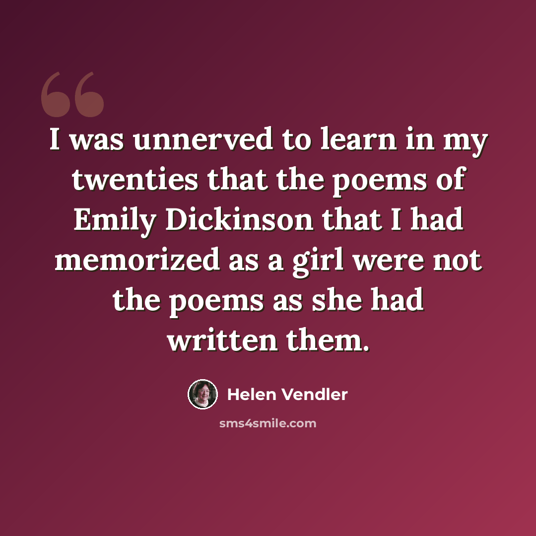 “I was unnerved to learn in my twenties that the poems of Emily Dickinson that I had memorized as a girl were not the poems as she had written them.” quote by Helen Vendler