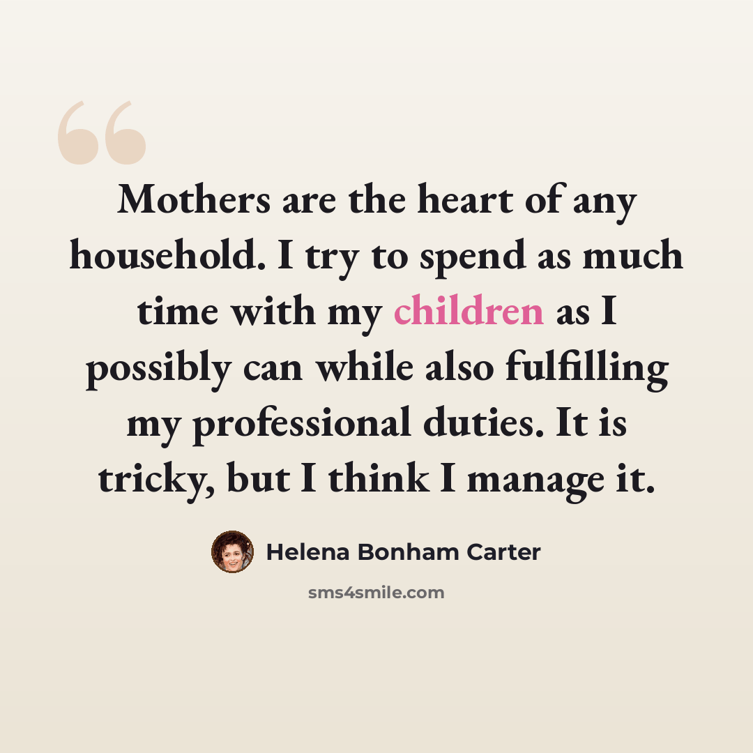 “Mothers are the heart of any household. I try to spend as much time with my children as I possibly can while also fulfilling my professional duties. It is tricky, but I think I manage it.” quote by Helena Bonham Carter